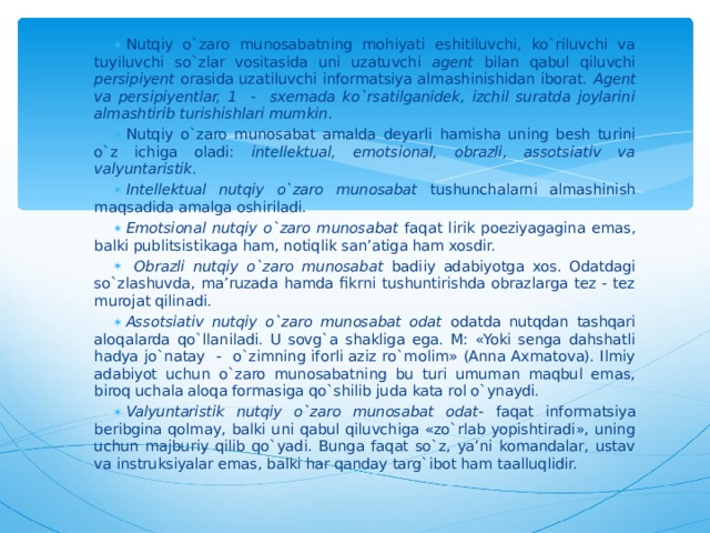 Nutqiy o`zaro munosabatning mohiyati eshitiluvchi, ko`riluvchi va tuyiluvchi so`zlar vositasida uni uzatuvchi agent bilan qabul qiluvchi persipiyent orasida uzatiluvchi informatsiya almashinishidan iborat. Agent va persipiyentlar, 1 - sxemada ko`rsatilganidek, izchil suratda joylarini almashtirib turishishlari mumkin. Nutqiy o`zaro munosabat amalda deyarli hamisha uning besh turini o`z ichiga oladi: intellektual, emotsional, obrazli, assotsiativ va valyuntaristik. Intellektual nutqiy o`zaro munosabat tushunchalarni almashinish maqsadida amalga oshiriladi. Emotsional nutqiy o`zaro munosabat faqat lirik poeziyagagina emas, balki publitsistikaga ham, notiqlik san’atiga ham xosdir.  Obrazli nutqiy o`zaro munosabat badiiy adabiyotga xos. Odatdagi so`zlashuvda, ma’ruzada hamda fikrni tushuntirishda obrazlarga tez - tez murojat qilinadi.  Assotsiativ nutqiy o`zaro munosabat odat odatda nutqdan tashqari aloqalarda qo`llaniladi. U sovg`a shakliga ega. M: «Yoki senga dahshatli hadya jo`natay - o`zimning iforli aziz ro`molim» (Anna Axmatova). Ilmiy adabiyot uchun o`zaro munosabatning bu turi umuman maqbul emas, biroq uchala aloqa formasiga qo`shilib juda kata rol o`ynaydi. Valyuntaristik nutqiy o`zaro munosabat odat- faqat informatsiya beribgina qolmay, balki uni qabul qiluvchiga «zo`rlab yopishtiradi», uning uchun majburiy qilib qo`yadi. Bunga faqat so`z, ya’ni komandalar, ustav va instruksiyalar emas, balki har qanday targ`ibot ham taalluqlidir.  