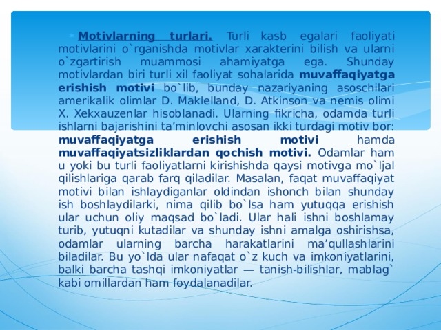 Motivlarning turlari.  Turli  kasb  egalari faoliyati motivlarini o`rganishda motivlar xarakterini bilish va ularni o`zgartirish muammosi ahamiyatga ega. Shunday motivlardan biri turli xil faoliyat sohalarida muvaffaqiyatga erishish motivi bo`lib, bunday nazariyaning asoschilari amerikalik olimlar D. Maklelland, D. Atkinson va nemis olimi X. Xekxauzenlar hisoblanadi. Ularning fikricha, odamda turli ishlarni bajarishini ta’minlovchi asosan ikki turdagi motiv bor: muvaffaqiyatga erishish motivi hamda muvaffaqiyatsizliklardan qochish motivi. Odamlar ham u yoki bu turli faoliyatlarni kirishishda qaysi motivga mo`ljal qilishlariga qarab farq qiladilar. Masalan, faqat muvaffaqiyat motivi bilan ishlaydiganlar oldindan ishonch bilan shunday ish boshlaydilarki, nima qilib bo`lsa ham yutuqqa erishish ular uchun oliy maqsad bo`ladi. Ular hali ishni boshlamay turib, yutuqni kutadilar va shunday ishni amalga oshirishsa, odamlar ularning barcha harakatlarini ma’qullashlarini biladilar. Bu yo`lda ular nafaqat o`z kuch va imkoniyatlarini, balki barcha tashqi imkoniyatlar — tanish-bilishlar, mablag` kabi omillardan ham foydalanadilar.  