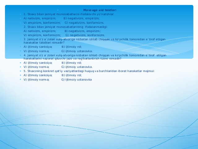 Mavzuga oid testlar: 1. Shaxs bilan jamiyat munosabatlarini ifodalovchi yo’nalishlar: A) nativizm, empirizm; B) negativizm, empirizm; V) empirizm, konformizm; G) negativizm, konformizm. 2. Shaxs bilan jamiyat munosabatlarining ifodalanmasligi: A) nativizm, empirizm; B) negativizm, empirizm; V) empirizm, konformizm; G) negativizm, konformizm. 3. Jamiyat o’z a`zolari xulq-atvoriga nisbatan ishlab chiqqan va ko’pchilik tomonidan e`tirof etilgan harakatlar talablari nimadir? A) ijtimoiy sanksiya; B) ijtimoiy rol; V) ijtimoiy norma; G) ijtimoiy ustanovka. 4. Jamiyat o'z a`zolari xulq-atvoriga nisbatan ishlab chiqqan va ko'pchilik tomonidan e`tirof etilgan harakatlarini nazorat qiluvchi jazo va rag’batlantirish tizimi nimadir? A) ijtimoiy sanksiya; B) ijtimoiy rol; V) ijtimoiy norma; G) ijtimoiy ustanovka. 5. Shaxsning konkret qat’iy vaziyatlardagi huquq va burchlaridan iborat harakatlar majmui: A) ijtimoiy sanksiya; B) ijtimoiy rol; V) ijtimoiy norma; G) Ijtimoiy ustanovka  