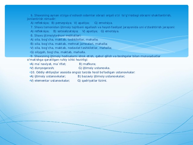6. Shaxsning aynan o'ziga o’xshash odamlar obrazi orqali o’zi to’g’risidagi obrazni shakllantirish, jonlantirish nimadir: A) refleksiya; B) persepsiya; V) apatiya; G) emotsiya. 7. Shaxs tomonidan ijtimoiy tajribani egallash va hayot-faoliyat jarayonida uni o'zlashtirish jarayoni: A) refleksiya; B) sotsializatsiya; V) apatiya; G) emotsiya. 8. Shaxs ijtimoiylashuvi institutlari: A) oila, bog’cha, maktab, tashkilotlar, mahalla; B) oila, bog’cha, maktab, mehnat jamoalari, mahalla; V) oila, bog’cha, maktab, nodavlat tashkilotlar, mahalla; G) oliygoh, bog’cha, maktab, mahalla. 9. Shaxsning ijtimoiy hodisalarni idrok etish, qabul qilish va boshqalar bilan munasabatlar o'rnatishga qaratilgan ruhiy ichki hozirligi: A) ma`naviyat, ma`rifat; B) mafkura; V) dunyoqarash; G) ijtimoiy ustanovka. 10. Oddiy ehtiyojlar asosida ongsiz tarzda hosil bo'ladigan ustanovkalar: A) ijtimoiy ustanovkalar; B) bazaviy ijtimoiy ustanovkalar; V) elementar ustanovkalar; G) qadriyatlar tizimi.  