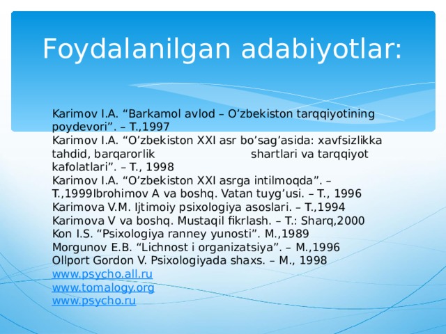 Foydalanilgan adabiyotlar: Karimov I.A. “Barkamol avlod – O’zbekiston tarqqiyotining poydevori”. – T.,1997 Karimov I.A. “O’zbekiston XXI asr bo’sag’asida: xavfsizlikka tahdid, barqarorlik shartlari va tarqqiyot kafolatlari”. – T., 1998 Karimov I.A. “O’zbekiston XXI asrga intilmoqda”. – T.,1999Ibrohimov A va boshq. Vatan tuyg’usi. – T., 1996 Karimova V.M. Ijtimoiy psixologiya asoslari. – T.,1994 Karimova V va boshq. Mustaqil fikrlash. – T.: Sharq,2000 Kon I.S. “Psixologiya ranney yunosti”. М.,1989 Morgunov E.B. “Lichnost i organizatsiya”. – М .,1996 Ollport Gordon V. Psixologiyada shaxs. – М ., 1998 www.psycho.all.ru www.tomalogy.org www.psycho.ru 