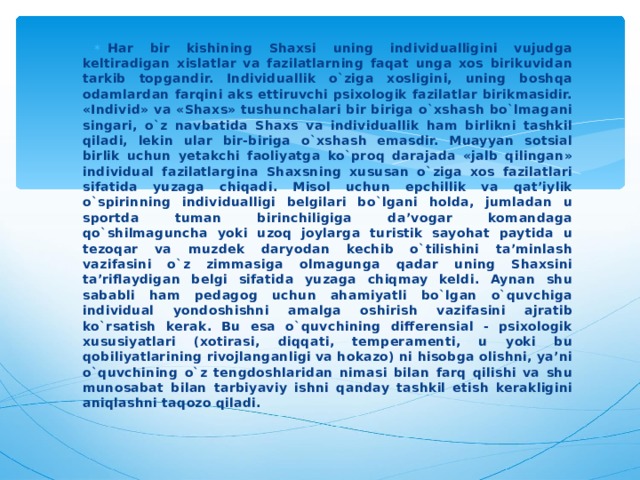 Har bir kishining Shaxsi uning individualligini vujudga keltiradigan xislatlar va fazilatlarning faqat unga xos birikuvidan tarkib topgandir. Individuallik o`ziga xosligini, uning boshqa odamlardan farqini aks ettiruvchi psixologik fazilatlar birikmasidir. «Individ» va «Shaxs» tushunchalari bir biriga o`xshash bo`lmagani singari, o`z navbatida Shaxs va individuallik ham birlikni tashkil qiladi, lekin ular bir-biriga o`xshash emasdir. Muayyan sotsial birlik uchun yetakchi faoliyatga ko`proq darajada «jalb qilingan» individual fazilatlargina Shaxsning xususan o`ziga xos fazilatlari sifatida yuzaga chiqadi. Misol uchun epchillik va qat’iylik o`spirinning individualligi belgilari bo`lgani holda, jumladan u sportda tuman birinchiligiga da’vogar komandaga qo`shilmaguncha yoki uzoq joylarga turistik sayohat paytida u tezoqar va muzdek daryodan kechib o`tilishini ta’minlash vazifasini o`z zimmasiga olmagunga qadar uning Shaxsini ta’riflaydigan belgi sifatida yuzaga chiqmay keldi. Aynan shu sababli ham pedagog uchun ahamiyatli bo`lgan o`quvchiga individual yondoshishni amalga oshirish vazifasini ajratib ko`rsatish kerak. Bu esa o`quvchining differensial - psixologik xususiyatlari (xotirasi, diqqati, temperamenti, u yoki bu qobiliyatlarining rivojlanganligi va hokazo) ni hisobga olishni, ya’ni o`quvchining o`z tengdoshlaridan nimasi bilan farq qilishi va shu munosabat bilan tarbiyaviy ishni qanday tashkil etish kerakligini aniqlashni taqozo qiladi. 