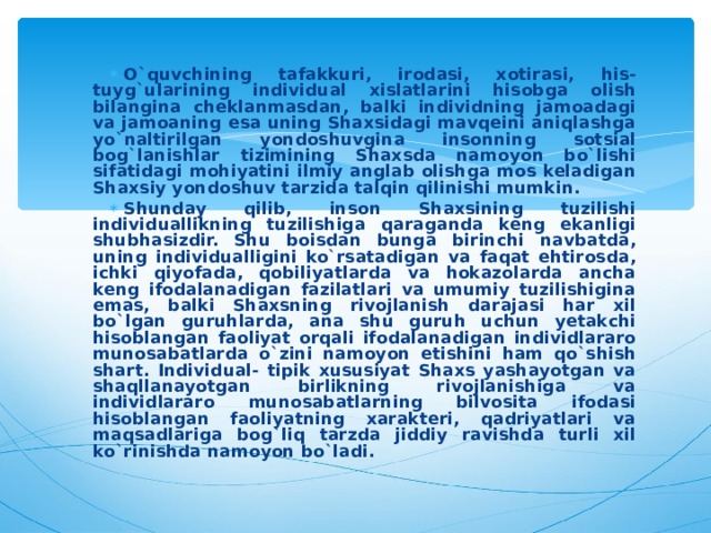 O`quvchining tafakkuri, irodasi, xotirasi, his-tuyg`ularining individual xislatlarini hisobga olish bilangina cheklanmasdan, balki individning jamoadagi va jamoaning esa uning Shaxsidagi mavqeini aniqlashga yo`naltirilgan yondoshuvgina insonning sotsial bog`lanishlar tizimining Shaxsda namoyon bo`lishi sifatidagi mohiyatini ilmiy anglab olishga mos keladigan Shaxsiy yondoshuv tarzida talqin qilinishi mumkin. Shunday qilib, inson Shaxsining tuzilishi individuallikning tuzilishiga qaraganda keng ekanligi shubhasizdir. Shu boisdan bunga birinchi navbatda, uning individualligini ko`rsatadigan va faqat ehtirosda, ichki qiyofada, qobiliyatlarda va hokazolarda ancha keng ifodalanadigan fazilatlari va umumiy tuzilishigina emas, balki Shaxsning rivojlanish darajasi har xil bo`lgan guruhlarda, ana shu guruh uchun yetakchi hisoblangan faoliyat orqali ifodalanadigan individlararo munosabatlarda o`zini namoyon etishini ham qo`shish shart. Individual- tipik xususiyat Shaxs yashayotgan va shaqllanayotgan birlikning rivojlanishiga va individlararo munosabatlarning bilvosita ifodasi hisoblangan faoliyatning xarakteri, qadriyatlari va maqsadlariga bog`liq tarzda jiddiy ravishda turli xil ko`rinishda namoyon bo`ladi. 