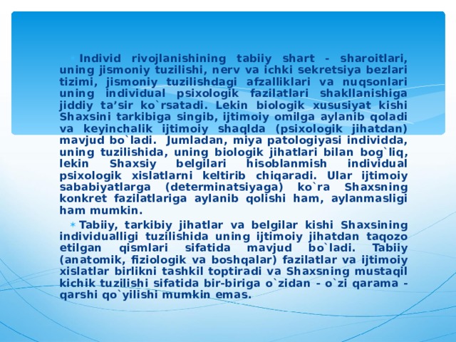 Individ rivojlanishining tabiiy shart - sharoitlari, uning jismoniy tuzilishi, nerv va ichki sekretsiya bezlari tizimi, jismoniy tuzilishdagi afzalliklari va nuqsonlari uning individual psixologik fazilatlari shakllanishiga jiddiy ta’sir ko`rsatadi. Lekin biologik xususiyat kishi Shaxsini tarkibiga singib, ijtimoiy omilga aylanib qoladi va keyinchalik ijtimoiy shaqlda (psixologik jihatdan) mavjud bo`ladi. Jumladan, miya patologiyasi individda, uning tuzilishida, uning biologik jihatlari bilan bog`liq, lekin Shaxsiy belgilari hisoblanmish individual psixologik xislatlarni keltirib chiqaradi. Ular ijtimoiy sababiyatlarga (determinatsiyaga) ko`ra Shaxsning konkret fazilatlariga aylanib qolishi ham, aylanmasligi ham mumkin. Tabiiy, tarkibiy jihatlar va belgilar kishi Shaxsining individualligi tuzilishida uning ijtimoiy jihatdan taqozo etilgan qismlari sifatida mavjud bo`ladi. Tabiiy (anatomik, fiziologik va boshqalar) fazilatlar va ijtimoiy xislatlar birlikni tashkil toptiradi va Shaxsning mustaqil kichik tuzilishi sifatida bir-biriga o`zidan - o`zi qarama - qarshi qo`yilishi mumkin emas. 