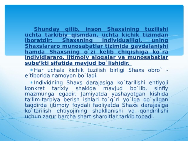 Shunday qilib, inson Shaxsining tuzilishi uchta tarkibiy qismdan, uchta kichik tizimdan iboratdir: Shaxsning individualligi, uning Shaxslararo munosabatlar tizimida gavdalanishi hamda Shaxsning o`zi kelib chiqishiga ko`ra individlararo, ijtimoiy aloqalar va munosabatlar sube’kti sifatida mavjud bo`lishidir. Har uchala kichik tuzilish birligi Shaxs obro` - e’tiborida namoyon bo`ladi. Individning Shaxs darajasiga ko`tarilishi ehtiyoji konkret tarixiy shaklda mavjud bo`lib, sinfiy mazmunga egadir. Jamiyatda yashayotgan kishida ta’lim-tarbiya berish ishlari to`g`ri yo`lga qo`yilgan taqdirda ijtimoiy foydali faoliyatda Shaxs darajasiga ko`tarilish ehtiyojining shakllanishi va qondirilishi uchun zarur barcha shart-sharoitlar tarkib topadi.  