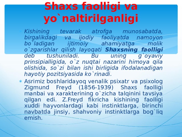 Shaxs faolligi va yo`naltirilganligi Kishining tevarak atrofga munosabatda, birgalikdagi va ijodiy faoliyatda namoyon bo`ladigan ijtimoiy ahamiyatga molik o`zgarishlar qilish layoqati Shaxsning faolligi deb tushuniladi.  Bu uning g`oyaviy prinsipialligida, o`z nuqtai nazarini himoya qila olishida, so`zi bilan ishi birligida ifodalanadigan hayotiy pozitsiyasida ko`rinadi. Asrimiz boshlaridayoq venalik psixatr va psixolog Zigmund Freyd (1856-1939) Shaxs faolligi manbai va xarakterining o`zicha talqinini tavsiya qilgan edi. Z.Freyd fikricha kishining faolligi xuddi hayvonlardagi kabi instinktlarga, birinchi navbatda jinsiy, shahvoniy instinktlarga bog`liq emish.  