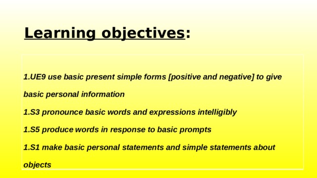 Learning objectives :   1.UE9 use basic present simple forms [positive and negative] to give  basic personal information  1.S3 pronounce basic words and expressions intelligibly  1.S5 produce words in response to basic prompts  1.S1 make basic personal statements and simple statements about  objects 