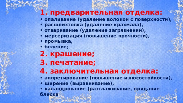 1. предварительная отделка: • опаливание (удаление волокон с поверхности), • расшлихтовка (удаление крахмала), • отваривание (удаление загрязнений), • мерсеризация (повышение прочности), • промывка, • беление; 2. крашение; 3. печатание; 4. заключительная отделка: • аппретирование (повышение износостойкости), • ширение (выравнивание), • каландрование (разглаживание, придание блеска 