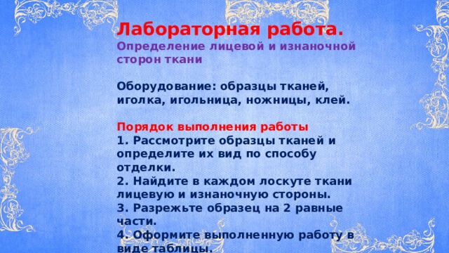 Лабораторная работа. Определение лицевой и изнаночной сторон ткани  Оборудование: образцы тканей, иголка, игольница, ножницы, клей.  Порядок выполнения работы 1. Рассмотрите образцы тканей и определите их вид по способу отделки. 2. Найдите в каждом лоскуте ткани лицевую и изнаночную стороны. 3. Разрежьте образец на 2 равные части. 4. Оформите выполненную работу в виде таблицы. 