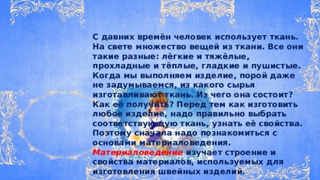  С давних времён человек использует ткань. На свете множество вещей из ткани. Все они такие разные: лёгкие и тяжёлые, прохладные и тёплые, гладкие и пушистые. Когда мы выполняем изделие, порой даже не задумываемся, из какого сырья изготавливают ткань. Из чего она состоит? Как её получить? Перед тем как изготовить любое изделие, надо правильно выбрать соответствующую ткань, узнать её свойства. Поэтому сначала надо познакомиться с основами материаловедения. Материаловедение  изучает строение и свойства материалов, используемых для изготовления швейных изделий. 