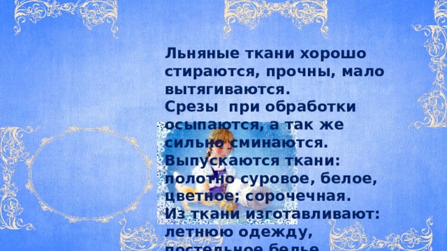 Льняные ткани хорошо стираются, прочны, мало вытягиваются. Срезы при обработки осыпаются, а так же сильно сминаются. Выпускаются ткани: полотно суровое, белое, цветное; сорочечная. Из ткани изготавливают: летнюю одежду, постельное белье, скатерти, салфетки, полотенца . 