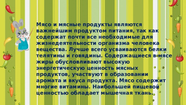 Мясо и мясные продукты являются важнейшим продуктом питания, так как содержат почти все необходимые для жизнедеятельности организма человека вещества. Лучше всего усваиваются белки телятины и говядины. Содержащиеся в мясе жиры обусловливают высокую энергетическую ценность мясных продуктов, участвуют в образовании аромата и вкуса продукта. Мясо содержит многие витамины. Наибольшей пищевой ценностью обладает мышечная ткань. 