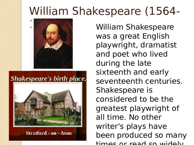 William Shakespeare (1564-1616) William Shakespeare was a great English playwright, dramatist and poet who lived during the late sixteenth and early seventeenth centuries. Shakespeare is considered to be the greatest playwright of all time. No other writer's plays have been produced so many times or read so widely in so many countries as his.(37 plays, many books and poems)                  