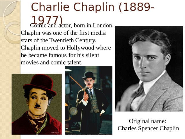 Charlie Chaplin (1889-1977)   Comic and actor, born in London. Chaplin was one of the first media stars of the Twentieth Century. Chaplin moved to Hollywood where he became famous for his silent movies and comic talent. Original name: Charles Spencer Chaplin  