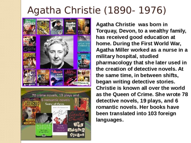 Agatha Christie (1890- 1976) Agatha Christie  was born in Torquay, Devon, to a wealthy family, has received good education at home. During the First World War, Agatha Miller worked as a nurse in a military hospital, studied pharmacology that she later used in the creation of detective novels. At the same time, in between shifts, began writing detective stories. Christie is known all over the world as the Queen of Crime. She wrote 78 detective novels, 19 plays, and 6 romantic novels. Her books have been translated into 103 foreign languages.   