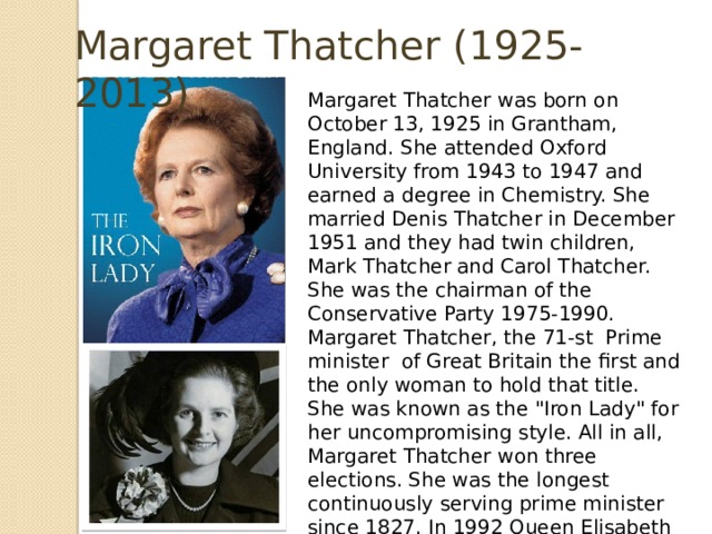 Margaret Thatcher (1925-2013) Margaret Thatcher was born on October 13, 1925 in Grantham, England. She attended Oxford University from 1943 to 1947 and earned a degree in Chemistry. She married Denis Thatcher in December 1951 and they had twin children, Mark Thatcher and Carol Thatcher. She was the chairman of the Conservative Party 1975-1990. Margaret Thatcher, the 71-st Prime minister of Great Britain the first and the only woman to hold that title. She was known as the 