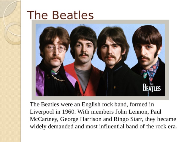 The Beatles  The Beatles were an English rock band, formed in Liverpool in 1960. With members John Lennon, Paul McCartney, George Harrison and Ringo Starr, they became widely demanded and most influential band of the rock era.  