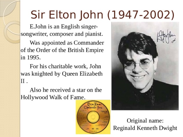 Sir Elton John (1947-2002)   E.John is an English singer-songwriter, composer and pianist.   Was appointed as Commander of the Order of the British Empire in 1995.    For his charitable work, John was knighted by Queen Elizabeth II .   Also he received a star on the Hollywood Walk of Fame. Original name: Reginald Kenneth Dwight  