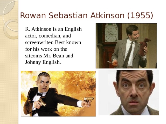 Rowan Sebastian Atkinson (1955)  R. Atkinson is an English actor, comedian, and screenwriter. Best known for his work on the sitcoms Mr. Bean and Johnny English.  