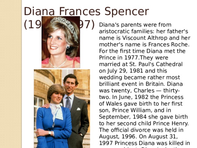 Diana Frances Spencer (1961- 1997) Diana's parents were from aristocratic families: her father's name is Viscount Althrop and her mother's name is Frances Roche. For the first time Diana met the Prince in 1977.They were married at St. Paul's Cathedral on July 29, 1981 and this wedding became rather most brilliant event in Britain. Diana was twenty, Charles — thirty-two. In June, 1982 the Princess of Wales gave birth to her first son, Prince William, and in September, 1984 she gave birth to her second child Prince Henry. The official divorce was held in August, 1996. On August 31, 1997 Princess Diana was killed in a car accident .Diana's death was a great tragedy and loss for the whole British nation. Her death is still full of mysteries.  