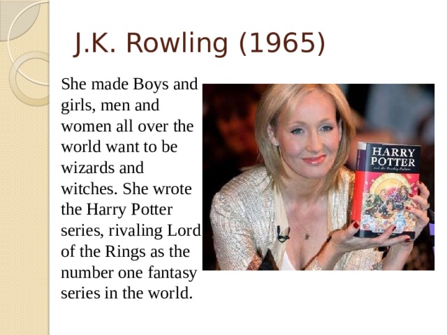 J.K. Rowling (1965)  She made Boys and girls, men and women all over the world want to be wizards and witches. She wrote the Harry Potter series, rivaling Lord of the Rings as the number one fantasy series in the world.  