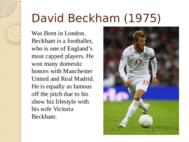 David Beckham (1975)  Was Born in London. Beckham is a footballer, who is one of England’s most capped players. He won many domestic honors with Manchester United and Real Madrid. He is equally as famous off the pitch due to his show biz lifestyle with his wife Victoria Beckham.  