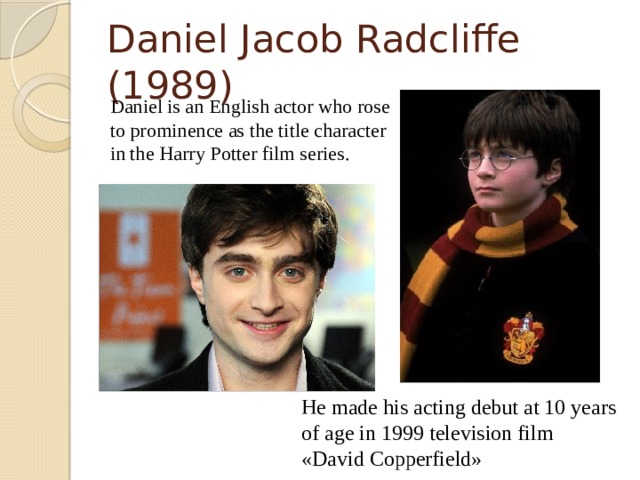 Daniel Jacob Radcliffe (1989)  Daniel is an English actor who rose to prominence as the title character in the Harry Potter film series. He made his acting debut at 10 years of age in 1999 television film «David Copperfield»  