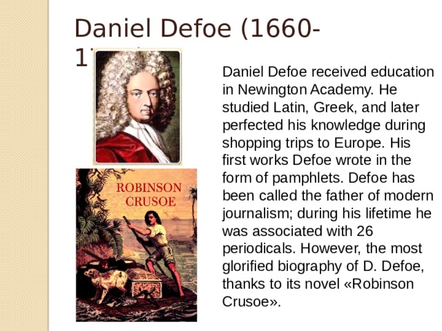 Daniel Defoe (1660-1731) Daniel Defoe received education in Newington Academy. He studied Latin, Greek, and later perfected his knowledge during shopping trips to Europe. His first works Defoe wrote in the form of pamphlets. Defoe has been called the father of modern journalism; during his lifetime he was associated with 26 periodicals. However, the most glorified biography of D. Defoe, thanks to its novel «Robinson Crusoe».  