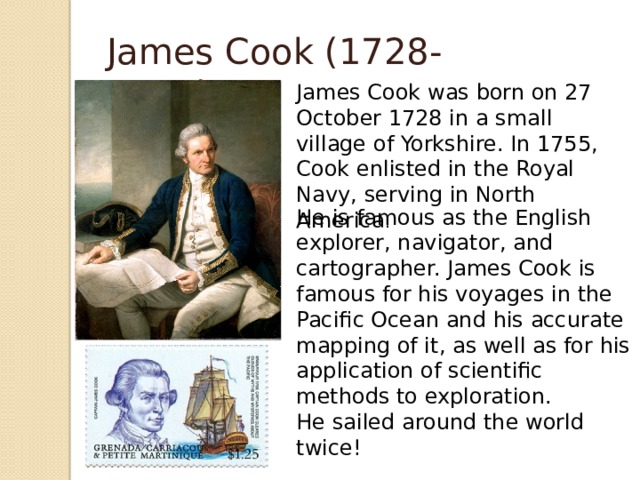 James Cook (1728-1779) James Cook was born on 27 October 1728 in a small village of Yorkshire. In 1755, Cook enlisted in the Royal Navy, serving in North America . He is famous as the English explorer, navigator, and cartographer. James Cook is famous for his voyages in the Pacific Ocean and his accurate mapping of it, as well as for his application of scientific methods to exploration. He sailed around the world twice!  