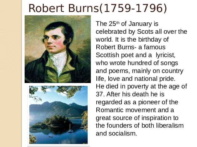 Robert Burns(1759-1796) The 25 th of January is celebrated by Scots all over the world. It is the birthday of Robert Burns- a famous Scottish poet and a lyricist, who wrote hundred of songs and poems, mainly on country life, love and national pride. He died in poverty at the age of 37. After his death he is regarded as a pioneer of the Romantic movement and a great source of inspiration to the founders of both liberalism and socialism.  