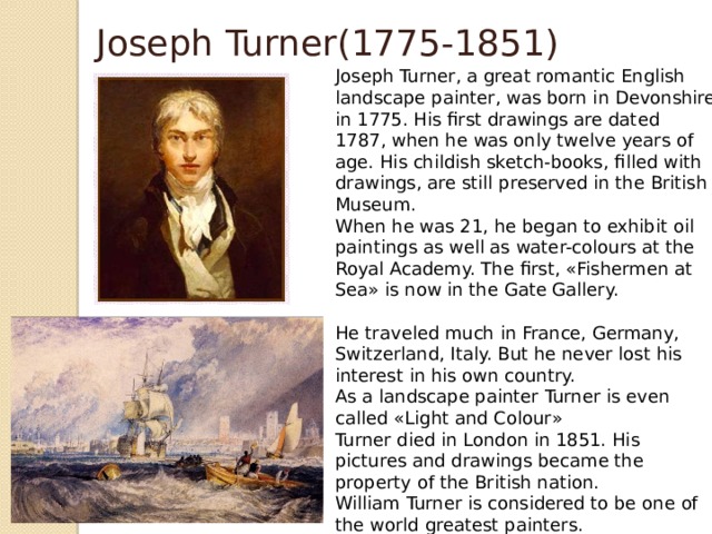 Joseph Turner(1775-1851) Joseph Turner, a great romantic English landscape painter, was born in Devonshire in 1775. His first drawings are dated 1787, when he was only twelve years of age. His childish sketch-books, filled with drawings, are still preserved in the British Museum.  When he was 21, he began to exhibit oil paintings as well as water-colours at the Royal Academy. The first, «Fishermen at Sea» is now in the Gate Gallery.   He traveled much in France, Germany, Switzerland, Italy. But he never lost his interest in his own country.  As a landscape painter Turner is even called «Light and Colour»  Turner died in London in 1851. His pictures and drawings became the property of the British nation.  William Turner is considered to be one of the world greatest painters.  