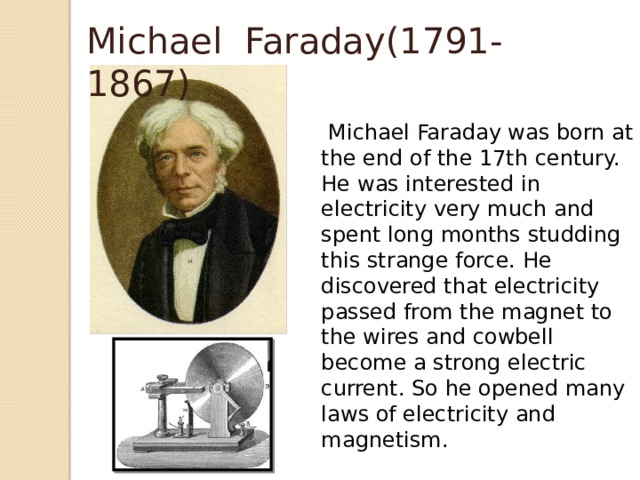 Michael Faraday(1791-1867)  Michael Faraday was born at the end of the 17th century. He was interested in electricity very much and spent long months studding this strange force. He discovered that electricity passed from the magnet to the wires and cowbell become a strong electric current. So he opened many laws of electricity and magnetism.  