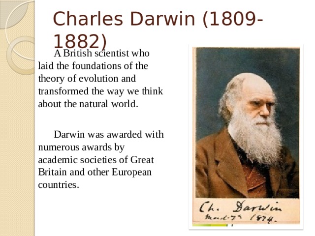 Charles Darwin (1809-1882)   A British scientist who laid the foundations of the theory of evolution and transformed the way we think about the natural world.   Darwin was awarded with numerous awards by academic societies of Great Britain and other European countries.  