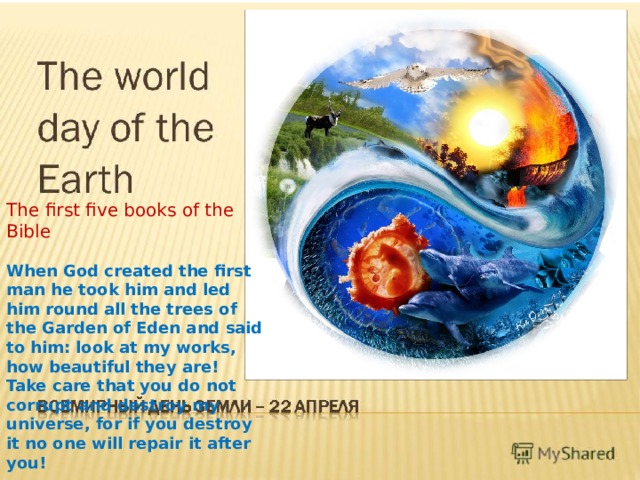 The first five books of the Bible When God created the first man he took him and led him round all the trees of the Garden of Eden and said to him: look at my works, how beautiful they are! Take care that you do not corrupt and destroy my universe, for if you destroy it no one will repair it after you!  