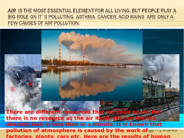 There are different resources that we need as air. But there is no resource as the air itself. We can feel its absence lack in less than in a minute. It is known that pollution of atmosphere is caused by the work of factories, plants, cars etc. Here are the results of human activity  