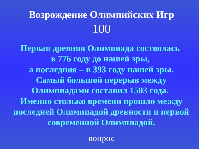 Возрождение Олимпийских Игр 100 Первая древняя Олимпиада состоялась в 776 году до нашей эры, а последняя – в 393 году нашей эры. Самый большой перерыв между Олимпиадами составил 1503 года. Именно столько времени прошло между последней Олимпиадой древности и первой современной Олимпиадой. вопрос 