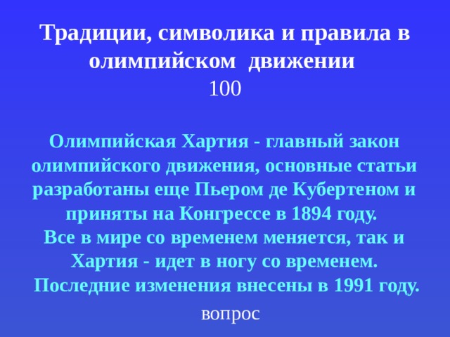 Традиции, символика и правила в олимпийском движении  100 Олимпийская Хартия - главный закон олимпийского движения, основные статьи разработаны еще Пьером де Кубертеном и приняты на Конгрессе в 1894 году. Все в мире со временем меняется, так и Хартия - идет в ногу со временем.  Последние изменения внесены в 1991 году. вопрос 