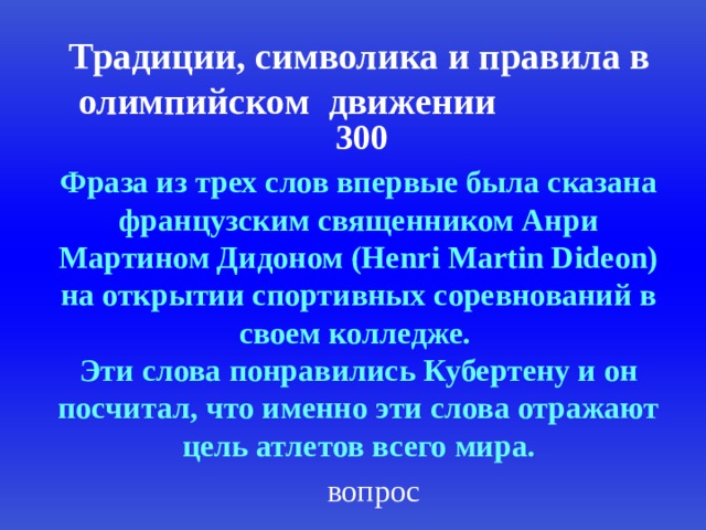 Традиции, символика и правила в олимпийском  движении 300 Фраза из трех слов впервые была сказана французским священником Анри Мартином Дидоном (Henri Martin Dideon) на открытии спортивных соревнований в своем колледже. Эти слова понравились Кубертену и он посчитал, что именно эти слова отражают цель атлетов всего мира. вопрос 