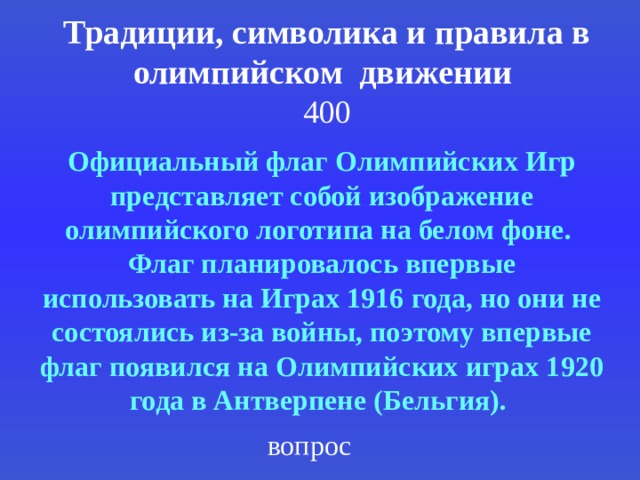 Традиции, символика и правила в олимпийском движении  400 Официальный флаг Олимпийских Игр представляет собой изображение олимпийского логотипа на белом фоне. Флаг планировалось впервые использовать на Играх 1916 года, но они не состоялись из-за войны, поэтому впервые флаг появился на Олимпийских играх 1920 года в Антверпене (Бельгия).  вопрос 