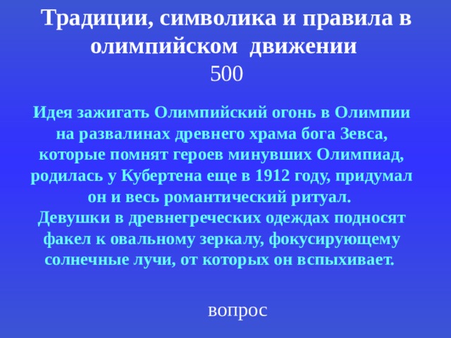 Традиции, символика и правила в олимпийском движении  500 Идея зажигать Олимпийский огонь в Олимпии на развалинах древнего храма бога Зевса, которые помнят героев минувших Олимпиад, родилась у Кубертена еще в 1912 году, придумал он и весь романтический ритуал. Девушки в древнегреческих одеждах подносят факел к овальному зеркалу, фокусирующему солнечные лучи, от которых он вспыхивает.  вопрос 