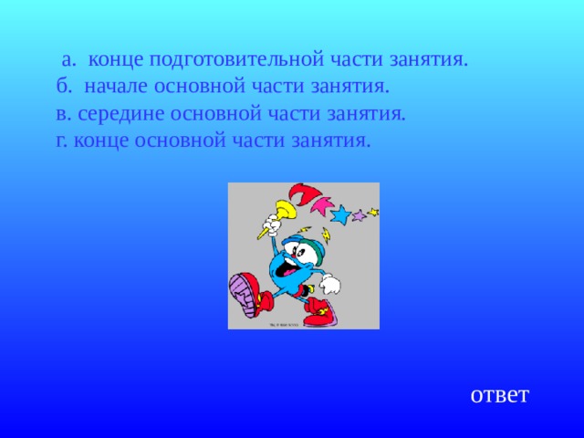  а. конце подготовительной части занятия.  б. начале основной части занятия.  в. середине основной части занятия.  г. конце основной части занятия.   ответ 