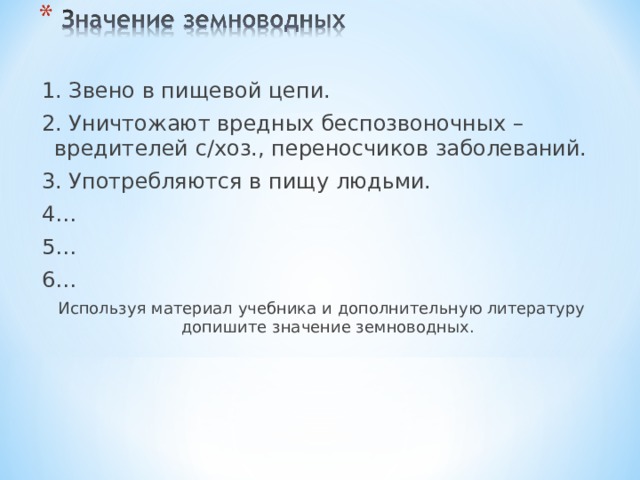 1. Звено в пищевой цепи. 2. Уничтожают вредных беспозвоночных – вредителей с/хоз., переносчиков заболеваний. 3. Употребляются в пищу людьми. 4… 5… 6… Используя материал учебника и дополнительную литературу допишите значение земноводных. 