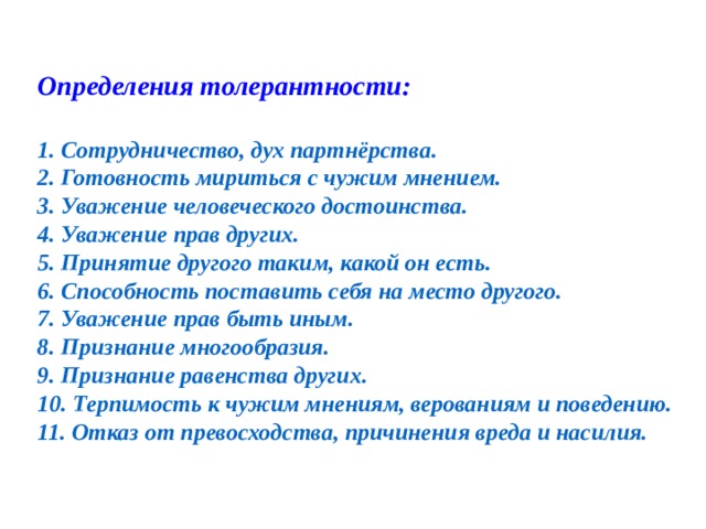  Определения толерантности:  1. Сотрудничество, дух партнёрства. 2. Готовность мириться с чужим мнением. 3. Уважение человеческого достоинства. 4. Уважение прав других. 5. Принятие другого таким, какой он есть. 6. Способность поставить себя на место другого. 7. Уважение прав быть иным. 8. Признание многообразия. 9. Признание равенства других. 10. Терпимость к чужим мнениям, верованиям и поведению. 11. Отказ от превосходства, причинения вреда и насилия. 