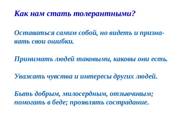 Как нам стать толерантными?  Оставаться самим собой, но видеть и призна- вать свои ошибки.  Принимать людей таковыми, каковы они есть.  Уважать чувства и интересы других людей.  Быть добрым, милосердным, отзывчивым; помогать в беде; проявлять сострадание.   