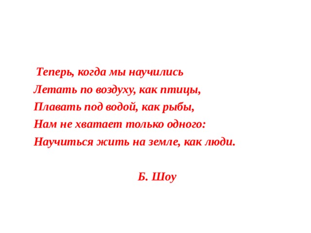  Теперь, когда мы научились  Летать по воздуху, как птицы,  Плавать под водой, как рыбы,  Нам не хватает только одного:  Научиться жить на земле, как люди.   Б. Шоу 