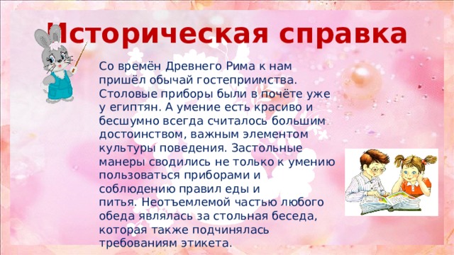 Историческая справка Со времён Древнего Рима к нам пришёл обычай гостеприимства. Столовые приборы были в почёте уже у египтян. А умение есть красиво и бесшумно всегда считалось большим достоинством, важным элементом культуры поведения. Застольные манеры сводились не только к умению пользоваться приборами и соблюдению правил еды и питья. Неотъемлемой частью любого обеда являлась за стольная беседа, которая также подчинялась требованиям этикета. 