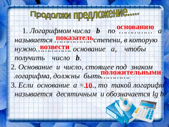 основанию    1. Логарифмом числа b  по …………… а  называется …………….. степени, в которую  нужно……………. основание а, чтобы  получить число b .  2. Основание и число, стоящее под знаком  логарифма, должны быть………….  3. Если основание а =….., то такой логарифм  называется десятичным и обозначается lg  b .   показатель возвести положительными 10 