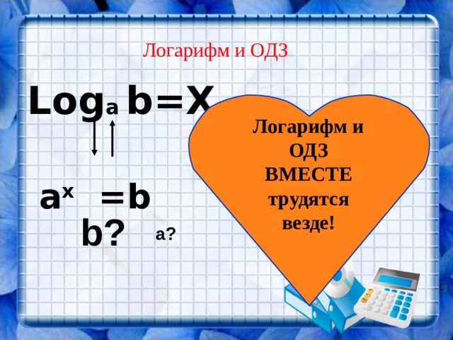 a? Логарифм и ОДЗ Log a  b =Х   а х = b  Логарифм и ОДЗ ВМЕСТЕ трудятся везде! b? 