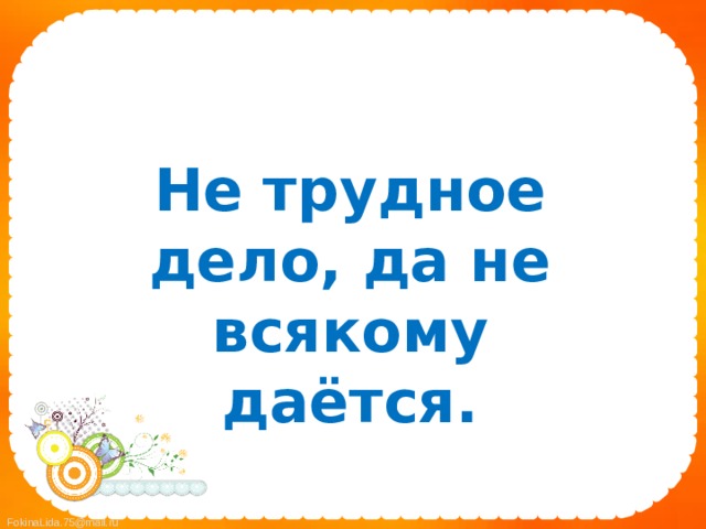  Не трудное дело, да не всякому даётся. 
