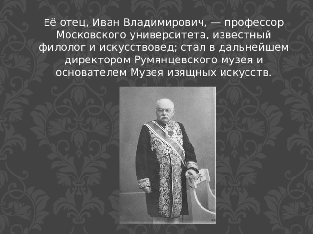 Её отец, Иван Владимирович, — профессор Московского университета, известный филолог и искусствовед; стал в дальнейшем директором Румянцевского музея и основателем Музея изящных искусств. 